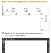 ## Organic Chemistry Mechanism Exercise

**Instructions:** Be sure to include all lone pair electrons and nonzero formal charges in your diagram.

### Reaction Mechanism Steps

1. **Step 1:** Analyze the given structural formula (displayed as a starting point) and determine the initial interactions that will take place.
   
2. **Step 2:** Fill in the next box with the intermediate formed after the first chemical interaction, including all lone pair electrons and formal charges.

3. **Step 3:** Continue the reaction by identifying the next chemical transformation, filling the third box accordingly.

4. **Step 4:** Draw the final product in the last box, showcasing the complete reaction sequence.

### Structure and Notation Task

- **Objective:** Draw the structure H₃CCH₂C⁻.
  
- **Task:** Add the curved arrow notation to show a nucleophilic addition to the given substrate. Use the drawing tool provided to construct the molecule and depict the electron flow accurately.

### Drawing Tool

- A tool interface is provided for constructing and editing chemical structures. Use the tool palette to select appropriate elements and bonds to accurately depict the molecules and reactions.