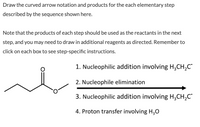 **Instructions for Curved Arrow Notation and Reaction Sequence**

1. **First Step: Nucleophilic Addition Involving \( \text{H}_3\text{CH}_2\text{C}^- \)**
   - Begin by performing a nucleophilic addition where the nucleophile is the anion \( \text{H}_3\text{CH}_2\text{C}^- \).

2. **Second Step: Nucleophile Elimination**
   - Follow the first step with a nucleophile elimination process. This step involves removing a nucleophile from the reactant.

3. **Third Step: Nucleophilic Addition Involving \( \text{H}_3\text{CH}_2\text{C}^- \)**
   - Conduct another nucleophilic addition, using the same nucleophile \( \text{H}_3\text{CH}_2\text{C}^- \) as in the first step.

4. **Fourth Step: Proton Transfer Involving \( \text{H}_3\text{O} \)**
   - End the sequence with a proton transfer, involving \( \text{H}_3\text{O} \).

**Notes:**
- Ensure that the products from each step are used as the reactants in the subsequent step.
- Additional reagents may need to be added where specified.
- Refer to individual instructions provided for each step in the boxes.

**Diagram Explanation:**
- The diagram illustrates an organic molecule featuring a 4-carbon chain connected to an ester functional group (\( \text{O=COC} \)).
- Curved arrow notations should reflect the movement of electrons during these transformations.