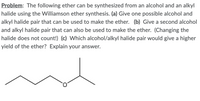 Problem: The following ether can be synthesized from an alcohol and an alkyl
halide using the Williamson ether synthesis. (a) Give one possible alcohol and
alkyl halide pair that can be used to make the ether. (b) Give a second alcohol
and alkyl halide pair that can also be used to make the ether. (Changing the
halide does not count!) (c) Which alcohol/alkyl halide pair would give a higher
yield of the ether? Explain your answer.
