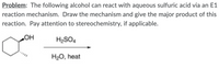 Problem: The following alcohol can react with aqueous sulfuric acid via an E1
reaction mechanism. Draw the mechanism and give the major product of this
reaction. Pay attention to stereochemistry, if applicable.
H2SO4
H2O, heat
