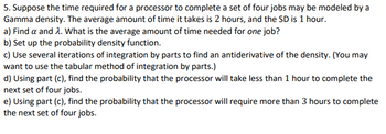 5. Suppose the time required for a processor to complete a set of four jobs may be modeled by a
Gamma density. The average amount of time it takes is 2 hours, and the SD is 1 hour.
a) Find a and 2. What is the average amount of time needed for one job?
b) Set up the probability density function.
c) Use several iterations of integration by parts to find an antiderivative of the density. (You may
want to use the tabular method of integration by parts.)
d) Using part (c), find the probability that the processor will take less than 1 hour to complete the
next set of four jobs.
e) Using part (c), find the probability that the processor will require more than 3 hours to complete
the next set of four jobs.