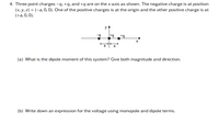 4. Three point charges -q, +q, and +q are on the x-axis as shown. The negative charge is at position
(x, y, z) = (-a, 0,0). One of the positive charges is at the origin and the other positive charge is at
(+a, 0,0).
a
(a) What is the dipole moment of this system? Give both magnitude and direction.
(b) Write down an expression for the voltage using monopole and dipole terms.
