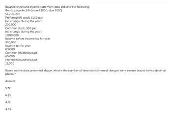 Balance sheet and income statement data indicate the following:
Bonds payable, 6% (issued 2000, due 2020)
$1,200,000
Preferred 8% stock, $100 par
(no change during the year)
200,000
Common stock, $50 par
(no change during the year)
1,000,000
Income before income tax for year
340,000
Income tax for year
80,000
Common dividends paid
60,000
Preferred dividends paid
16,000
Based on the data presented above, what is the number of times bond interest charges were earned (round to two decimal
places)?
Answer:
5.72
6.83
4.72
4.83