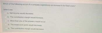 Which of the following occurs if a company experiences an increase in its fixed costs?
Select one:
a. Net income would decrease.
b. The contribution margin would increase.
c. More than one of the answers would occur.
d. The break-even point would decrease.
e. The contribution margin would decrease.