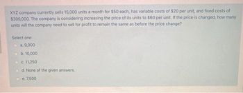 XYZ company currently sells 15,000 units a month for $50 each, has variable costs of $20 per unit, and fixed costs of
$300,000. The company is considering increasing the price of its units to $60 per unit. If the price is changed, how many
units will the company need to sell for profit to remain the same as before the price change?
Select one:
a. 9,000
b. 10,000
c. 11,250
d. None of the given answers.
e. 7,500