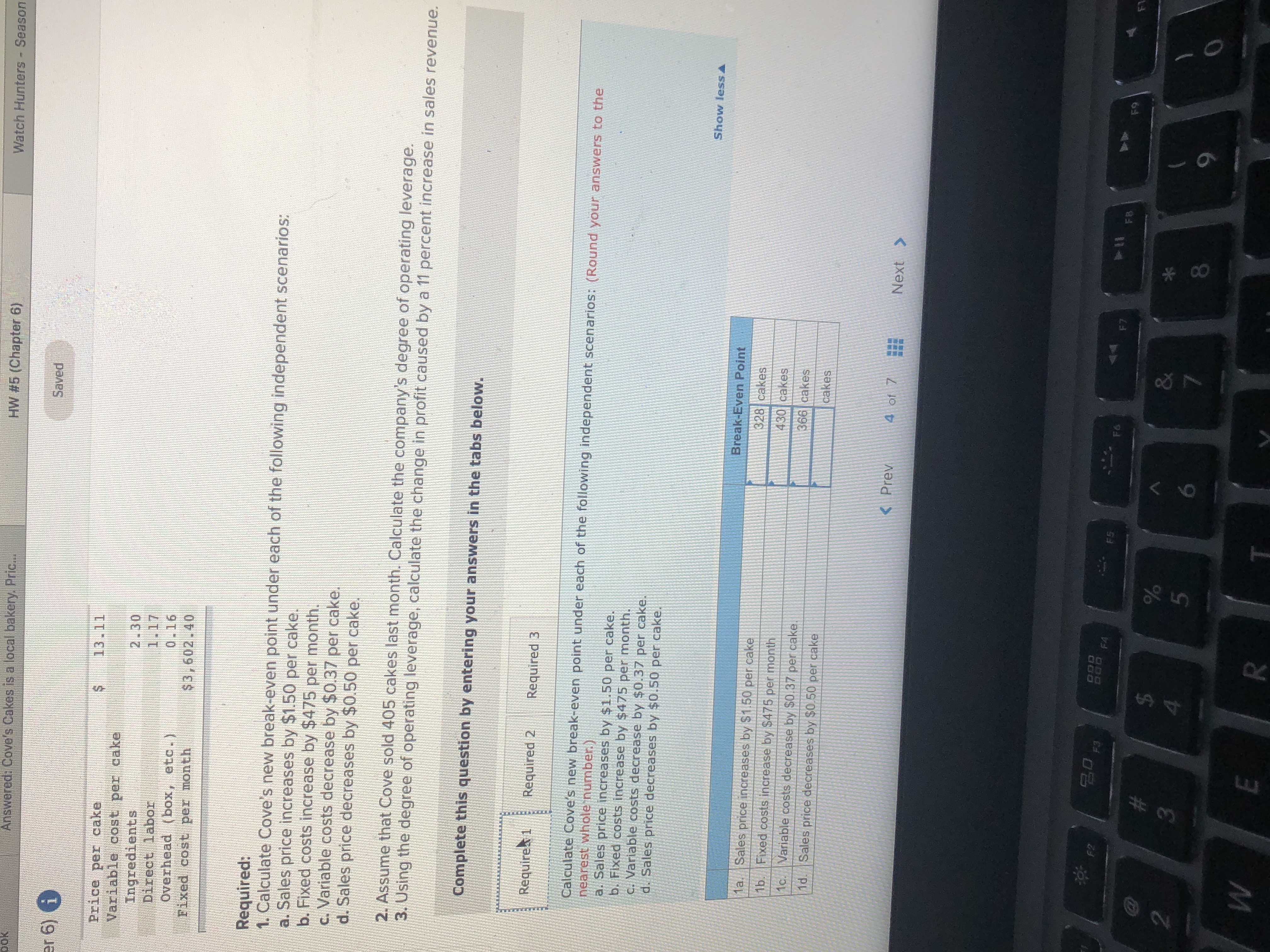 Watch Hunters - Season
HW #5 (Chapter 6)
pok
Answered: Cove's Cakes is a local bakery. Pric...
Saved
er 6) 6
13.11
Price per cake
Variable cost per cake
Ingredients
Direct labor
Overhead (box, etc.)
Fixed cost per month
2.30
1.17
0.16
$3,602.40
Required:
1. Calculate Cove's new break-even point under each of the following independent scenarios:
a. Sales price increases by $1.50 per cake.
b. Fixed costs increase by $475 per month.
c. Variable costs decrease by $0.37 per cake.
d. Sales price decreases by $0.50 per cake.
2. Assume that Cove sold 405 cakes last month. Calculate the company's degree of operating leverage.
3. Using the degree of operating leverage, calculate the change in profit caused by a 11 percent increase in sales revenue.
Complete this question by entering your answers in the tabs below.
Require 1
Required 2
Required 3
Calculate Cove's new break-even point under each of the following independent scenarios: (Round your answers to the
nearest whole number.)
a. Sales price increases by $1.50 per cake.
b. Fixed costs increase by $475 per month.
C. Variable costs decrease by $0.37 per cake.
d. Sales price decreases by $0.50 per cake.
Show less A
Break-Even Point
1a. Sales price increases by $1.50 per cake
328 cakes
1b. Fixed costs increase by $475 per month
430 cakes
1c. Variable costs decrease by $0.37 per cake.
366 cakes
1d. Sales price decreases by $0.50 per cake
cakes
<Prev
4 of 7
Next >
DOD
D00 FA
F2
F5
F6
F7
FB
F9
F1
EGO
23
&
2.
4.
9.
R
* cO
...
