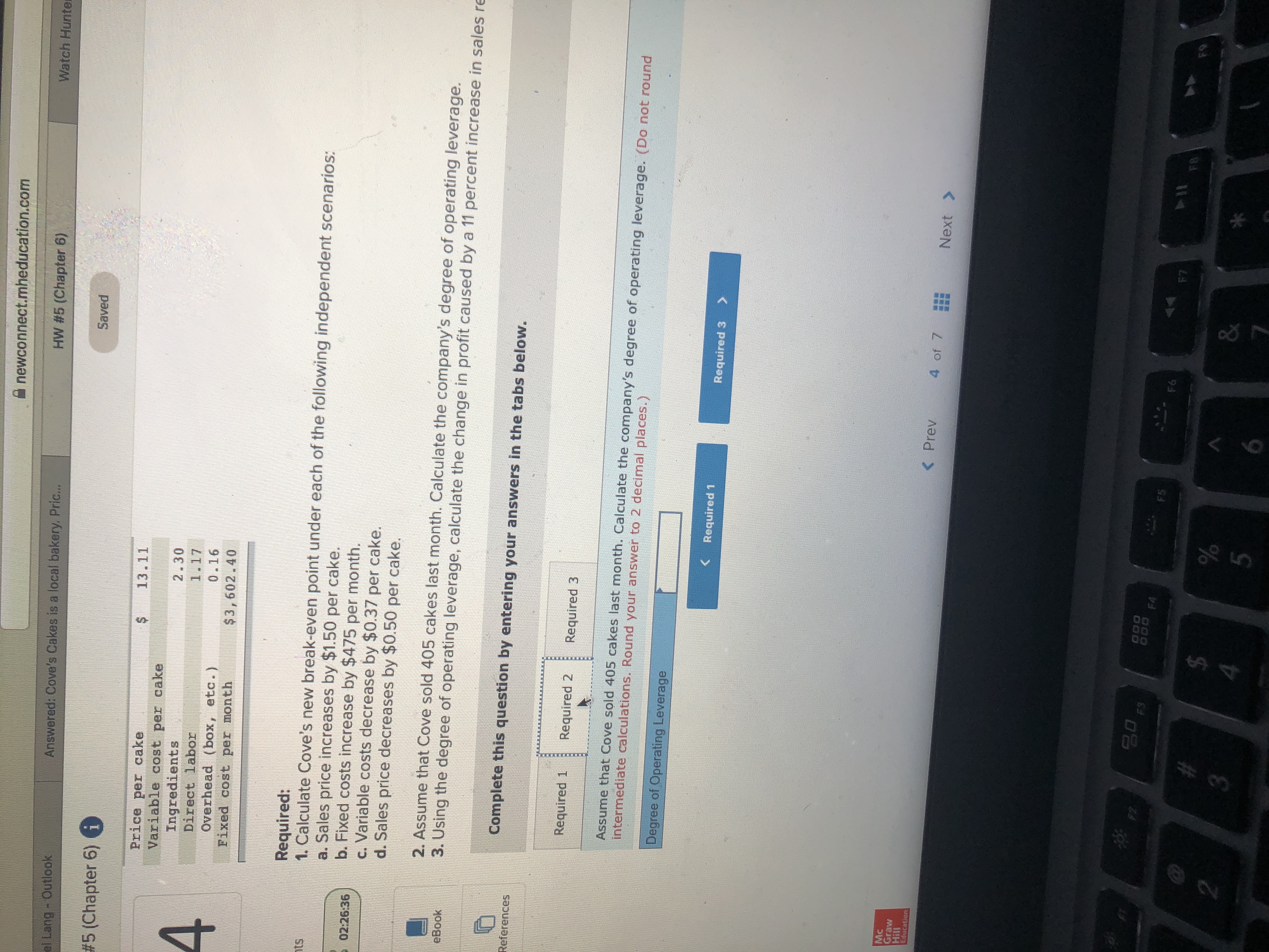 A newconnect.mheducation.com
Watch Hunter
HW #5 (Chapter 6)
Answered: Cove's Cakes is a local bakery, Pric...
el Lang - Outlook
Saved
# 5 (Chapter 6) i
13.11
Price per cake
Variable cost per cake
2.30
4
Ingredients
Direct labor
1.17
0.16
Overhead (box, etc.)
Fixed cost per month
$3,602.40
Required:
1. Calculate Cove's new break-even point under each of the following independent scenarios:
a. Sales price increases by $1.50 per cake.
b. Fixed costs increase by $475 per month.
c. Variable costs decrease by $0.37 per cake.
d. Sales price decreases by $0.50 per cake.
nts
E 02:26:36
2. Assume that Cove sold 405 cakes last month. Calculate the company's degree of operating leverage.
3. Using the degree of operating leverage, calculate the change in profit caused by a 11 percent increase in sales re
eBook
Complete this question by entering your answers in the tabs below.
References
Required 1
Required 2
Required 3
Assume that Cove sold 405 cakes last month. Calculate the company's degree of operating leverage. (Do not round
intermediate calculations. Round your answer to 2 decimal places.)
Degree of Operating Leverage
< Required 1
Required 3
Mc
Graw
Hill
Education
< Prev
4 of 7
Next >
F2
000 F4
F3
7O4DK
F5
OMREY
114
F8
F6
F7
F9
%24
&
5
%24
