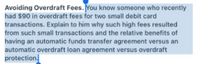 Avoiding Overdraft Fees. You know someone who recently
had $90 in overdraft fees for two small debit card
transactions. Explain to him why such high fees resulted
from such small transactions and the relative benefits of
having an automatic funds transfer agreement versus an
automatic overdraft loan agreement versus overdraft
protection
