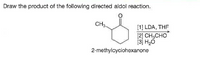 Draw the product of the following directed aldol reaction.
CH3.
[1] LDA, THE
[2] CH,CHO
[3] H20
2-methylcyclohexanone
