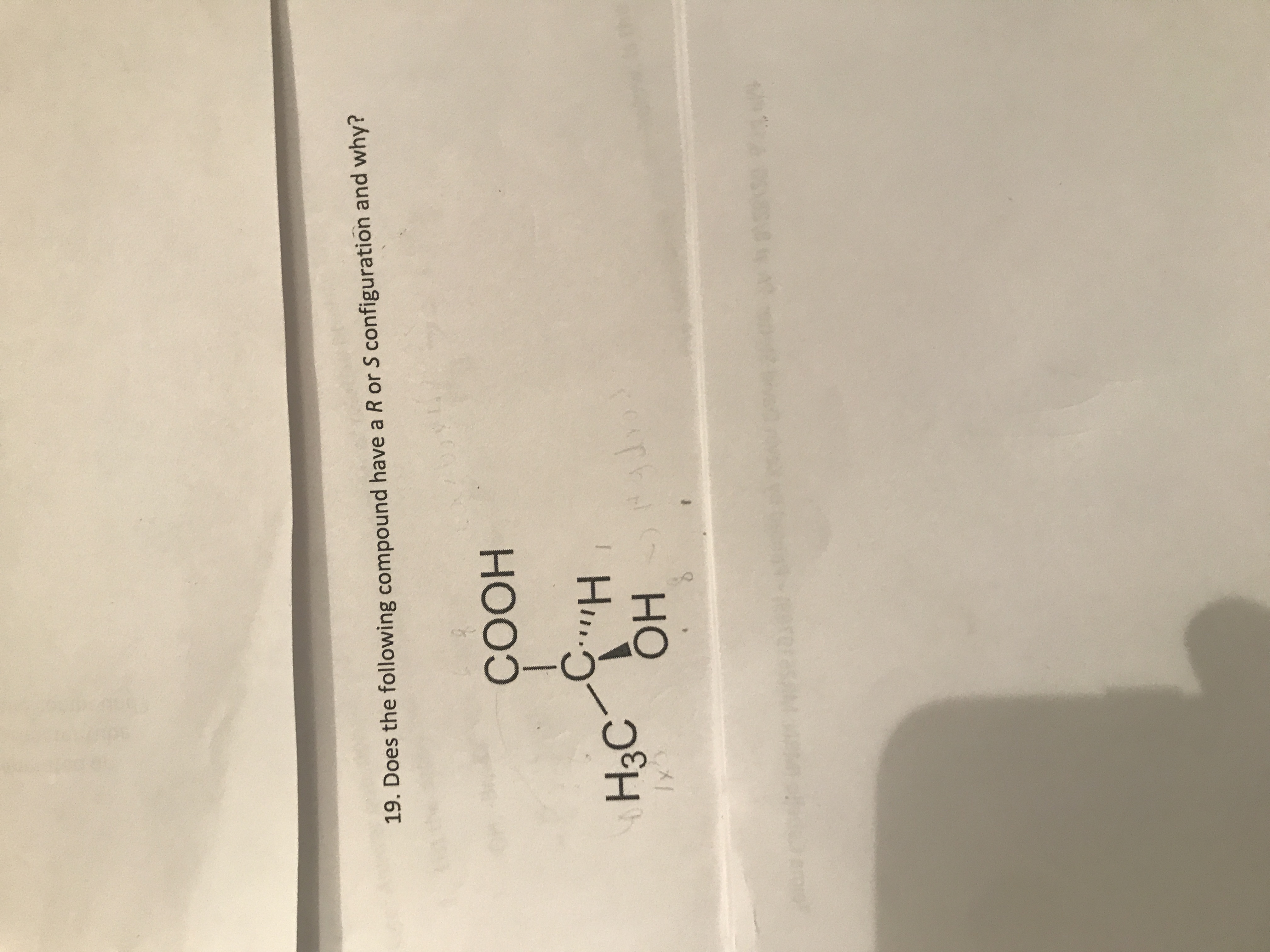 **Question:**

19. Does the following compound have an R or S configuration and why?

**Chemical Structure Explanation:**

The image displays a 3D chemical structure of a chiral organic compound. The central carbon (C) is attached to four different groups:

1. COOH (Carboxylic acid group)
2. H (Hydrogen)
3. CH3 (Methyl group)
4. OH (Hydroxyl group)

**Explanation of the Chemical Structure:**

The central carbon atom is tetrahedral and holds four different substituents, making it a chiral center. The substituents are arranged around this carbon in such a way that they differ from their mirror image, meaning it can have either R or S configuration, which determines its stereochemistry or 3D spatial arrangement:

- To determine the configuration, first, prioritize the substituents based on atomic number: 
  1. COOH (highest priority)
  2. OH
  3. CH3
  4. H (lowest priority)

- Then, visualize or use models to determine the order of priority around the chiral center because based on priority, you trace a path from one to three. 

- The compound is given R (rectus) or S (sinister) configuration depending on the direction of this path. If it is clockwise, the configuration is R. If it is counterclockwise, the configuration is S.

In this case, the lowest priority group (H) is projecting away from the viewer, and the order of the priority from highest to lowest is traced. If this trace is clockwise, the configuration is R, or if counterclockwise, it is S.