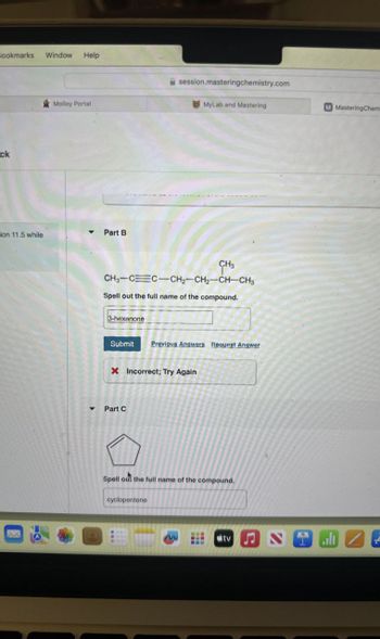 Bookmarks
Window
Help
ck
session.masteringchemistry.com
Molloy Portal
MyLab and Mastering
M MasteringChem
ion 11.5 while
Part B
CH3
CH3-CC-CH2-CH2-CH-CH3
Spell out the full name of the compound.
3-hexanone
Submit Previous Answers Request Answer
X Incorrect; Try Again
Part C
Spell out the full name of the compound.
cyclopentene
M
tv
alt