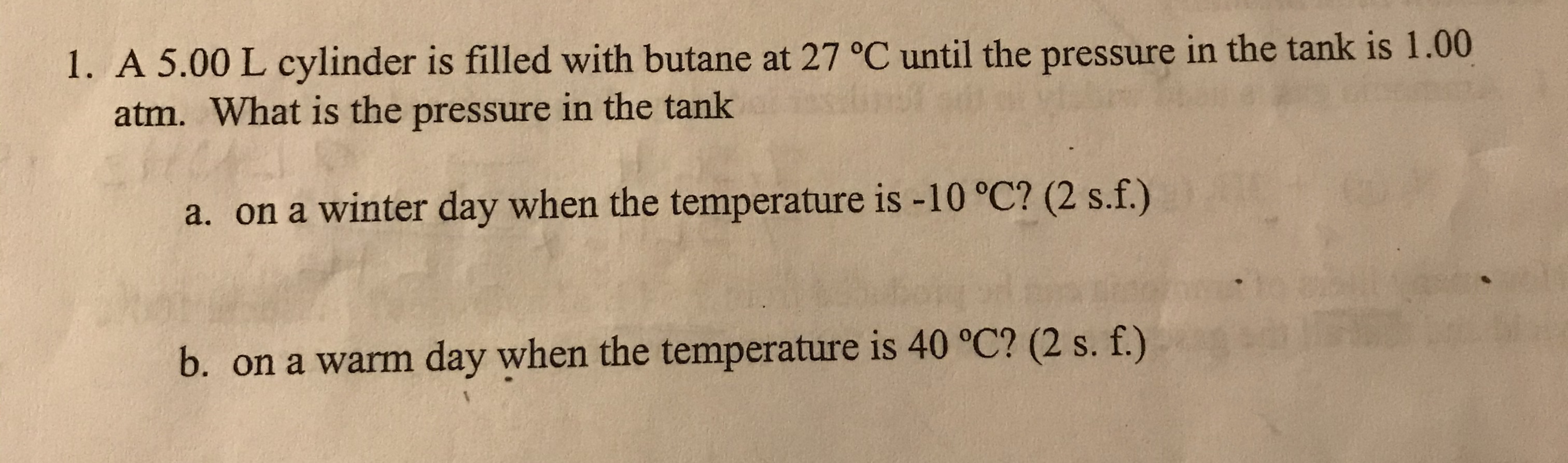 1. A 5.00 L cylinder is filled with butane at 27 °C until the pressure in the tank is 1.00
atm. What is the pressure in the tank
a. on a winter day when the temperature is -10 °C? (2 s.f.)
b. on a warm day when the temperature is 40 °C? (2 s. f.)
