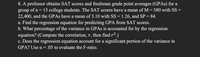 8. A professor obtains SAT scores and freshman grade point averages (GPAS) for a
of n= 15 college students. The SAT scores have a mean of M = 580 with SS =
22,400, and the GPAS have a mean of 3.10 with SS = 1.26, and SP = 84.
a. Find the regression equation for predicting GPA from SAT scores.
b. What percentage of the variance in GPAS is accounted for by the regression
equation? (Compute the correlation, r, then find r2.)
c. Does the regression equation account for a significant portion of the variance in
GPA? Use a = .05 to evaluate the F-ratio.
