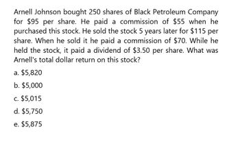 Arnell Johnson bought 250 shares of Black Petroleum Company
for $95 per share. He paid a commission of $55 when he
purchased this stock. He sold the stock 5 years later for $115 per
share. When he sold it he paid a commission of $70. While he
held the stock, paid a dividend of $3.50 per share. What was
Arnell's total dollar return on this stock?
a. $5,820
b. $5,000
C. $5,015
d. $5,750
e. $5,875