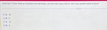 Andy has 17 coins made up of quarters and half-dollars, and their total value is $5.25. How many quarters does he have?
OA. 18
О в. 6
O C. 13
D. 4
O