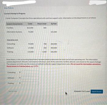 View Policies
Current Attempt in Progress
Culver Computer Concepts has three operational units and two support units. Information on the departments is as follows
Support Departments
Facilities
Information Systems
Operating Unit
Consulting
Software
Training
Consulting
Software
Training
Costs
$22,000
75,000
Save for Later
93,000
67,000
110,000
Hours Used
400
700
350
3,500
Sq Feet
101,000
Dean Moore, in the accounting department, has been asked to determine the total cost of each operating unit. The information
systems department allocates costs based on the hours used. At the same time, facilities allocate costs based on the square footage.
The company currently uses the reciprocal method to allocate support department costs. (Do not round the intermediate calculations.
Round answers to O decimal places, e.g. 5,275.)
202,000
404,000
606,000
A
Attempts: 0 of 1 used Submit Answer