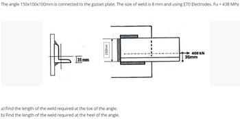 The angle 150x100x100mm is connected to the gusset plate. The size of weld is 8 mm and using E70 Electrodes. Fu = 438 MPa
H
400 KN
a) Find the length of the weld required at the toe of the angle.
b) Find the length of the weld required at the heel of the angle.
35 mm
150mm
35mm