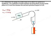 Q.4) Determine the range of cylinder mass m for which the system is in
equilibrium. The coefficient of friction between the 50-kg block and the incline
plane is 0.15 and that between the cord and cylindrical support is 0.25.
mmax = 78 kg
mmin = 12.44 kg
H= 0.25
50 kg
H = 0.15
20°
EST
