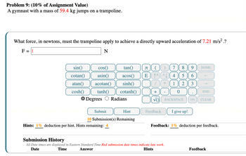 Problem 9: (10% of Assignment Value)
A gymnast with a mass of 59.4 kg jumps on a trampoline.
What force, in newtons, must the trampoline apply to achieve a directly upward acceleration of 7.21 m/s² .?
F = ||
N
sin()
cos()
tan()
Π
(7
8
9
HOME
cotan()
asin()
acos()
E
^^^
4 5
6
atan() acotan()
sinh()
*
1
2
3
←
cosh()
tanh()
Degrees Radians
cotanh()
+
-
0
END
VO BACKSPACE
DEL CLEAR
Submit
Hint
10 Submission(s) Remaining
Feedback
I give up!
Hints: 1% deduction per hint. Hints remaining:
Submission History
Feedback: 1% deduction per feedback.
All Date times are displayed in Eastern Standard Time Red submission date times indicate late work.
Date
Time
Answer
Hints
Feedback