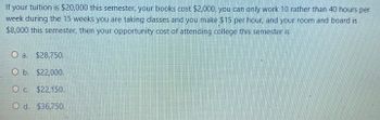 If your tuition is $20,000 this semester, your books cost $2,000, you can only work 10 rather than 40 hours per
week during the 15 weeks you are taking classes and you make $15 per hour, and your room and board is
$8,000 this semester, then your opportunity cost of attending college this semester is
a. $28,750.
O b. $22,000.
O c. $22,150.
O d. $36,750.