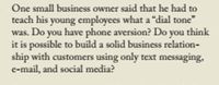 One small business owner said that he had to
teach his young employees what a "dial tone"
was. Do you have phone aversion? Do you think
it is possible to build a solid business relation-
ship with customers using only text messaging,
e-mail, and social media?
