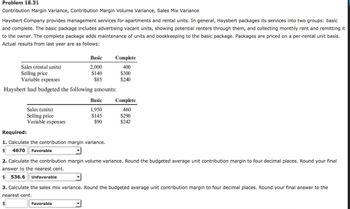 Problem 18.31
Contribution Margin Variance, Contribution Margin Volume Variance, Sales Mix Variance
Haysbert Company provides management services for apartments and rental units. In general, Haysbert packages its services into two groups: basic
and complete. The basic package includes advertising vacant units, showing potential renters through them, and collecting monthly rent and remitting it
to the owner. The complete package adds maintenance of units and bookkeeping to the basic package. Packages are priced on a per-rental unit basis.
Actual results from last year are as follows:
Sales (rental units)
Selling price
Variable expenses
Haysbert had budgeted the following amounts:
Sales (units)
Selling price
Variable expenses
Basic
$
2,000
$140
$85
Required:
1. Calculate the contribution margin variance.
$ 4670 Favorable
Favorable
Complete
400
$300
$240
Basic Complete
460
$290
$242
1,950
$145
$90
2. Calculate the contribution margin volume variance. Round the budgeted average unit contribution margin to four decimal places. Round your final
answer to the nearest cent.
$ 536.6 Unfavorable
3. Calculate the sales mix variance. Round the budgeted average unit contribution margin to four decimal places. Round your final answer to the
nearest cent.