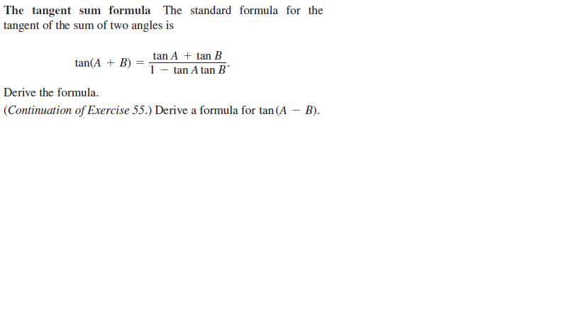 The tangent sum formula The standard formula for the
tangent of the sum of two angles is
tan A + tan B
tan(A + B)
1 - tan A tan B
Derive the formula.
(Continuation of Exercise 55.) Derive a formula for tan (A – B).
