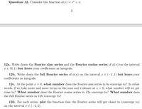 Question 12. Consider the function ø(x) = e + x.
2
12a. W
down the Fourier
series and the Fourier cosine series of ø(x) on the interval
x E (0, 1) but leave your coefficients as integrals.
12b. Write down the full Fourier series of ø(x) on the interval x E (-1,1) but leave your
coefficients as integrals.
12c. At the point x = 0, what number does the Fourier sine series in 8a converge to? In other
words, if we take more and more terms in the sum and evaluate at x = 0, what number will we get
close to? What number does the Fourier cosine series in 12a converge to? What number does
the full Fourier series in 12b converge to?
12d. For each series, plot the function that the Fourier series will get closer to (converge to)
on the interval x E (-2, 2).
