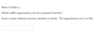 Refer to Table 1.
What is Bill's opportunity cost for a pound of berries?
Enter a value without commas, symbols or words. The opportunity cost is in fish.

