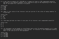 9.) A man loan an amount of P 100,000 at a commercial bank at 10% compounded annually.
How much is his monthly payment if he required to pay at the beginning of the first
day of the month for a period of 30 years?
Select one:
а. Р 839
b. P 788
P 912
d. P 668
C.
10.) what is the value of the interest rate per period if the value of money doubles in
35 periods.
Select one:
а. 1.5%
b. 3%
C. 2 %
d. 2.5%
11.) How many periods are there in one year of an interest rate compounded annually?
Select one:
а. 3
b. 2
. 1
d. 0
12.) An equipment can be bought on installment basis with 24 monthly payments of P 3,649,
each payable at the beginning of each period. If interest is 12% compounded monthly,
what is the cash price of the equipment?
Select one:
а. Р 68,400
b. Р 73,800
P 78,300
d. P 64,800|
C.
