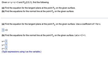 Given x+y+z=3 and Po(2,0,1), find the following.
(a) Find the equation for the tangent plane at the point Po on the given surface.
(b) Find the equations for the normal line at the point Po on the given surface.
(a) Find the equation for the tangent plane at the point Po on the given surface. Use a coefficient of 1 for x.
1=0
(b) Find the equations for the normal line at the point Po on the given surface. Let x = 2 + t.
X = 1
y = 1
z = 1
(Type expressions using t as the variable.)