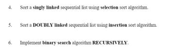 4.
5.
6.
Sort a singly linked sequential list using selection sort algorithm.
Sort a DOUBLY linked sequential list using insertion sort algorithm.
Implement binary search algorithm RECURSIVELY.