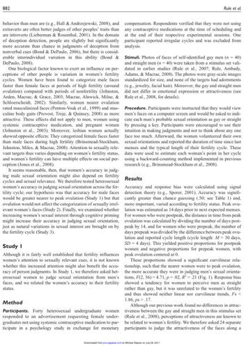 882
behavior than men are (e.g., Hall & Andrzejewski, 2008), and
extraverts are often better judges of other peoples' traits than
are introverts (Lieberman & Rosenthal, 2001). In the domain
of deception detection, people are slightly but significantly
more accurate than chance in judgments of deception from
nonverbal cues (Bond & DePaulo, 2006), but there is consid-
erable interindividual variation in this ability (Bond &
DePaulo, 2008).
One biological factor known to exert an influence on per-
ceptions of other people is variation in women's fertility
cycles. Women have been found to categorize male faces
faster than female faces at periods of high fertility (around
ovulation) compared with periods of nonfertility (Johnston,
Arden, Macrae, & Grace, 2003; Macrae, Alnwick, Milne, &
Schloerscheidt, 2002). Similarly, women nearer ovulation
rated masculinized faces (Penton-Voak et al., 1999) and mas-
culine body gaits (Provost, Troje, & Quinsey, 2008) as more
attractive. These effects did not apply to men, women using
systemic contraceptive medication, and pregnant women
(Johnston et al., 2003). Moreover, lesbian women actually
showed opposite effects: They categorized female faces faster
than male faces during high fertility (Brinsmead-Stockham,
Johnston, Miles, & Macrae, 2008). Attention to sexually rele-
vant targets thus varies depending on women's fertility status,
and women's fertility can have multiple effects on social per-
ception (Jones et al., 2008).
It seems reasonable, then, that women's accuracy in judg-
ing male sexual orientation might also depend on fertility
cycles and sexual relevance. We therefore tested heterosexual
women's accuracy in judging sexual orientation across the fer-
tility cycle; our hypothesis was that accuracy for male faces
would be greater nearer to peak ovulation (Study 1) but that
ovulation would not affect the categorization of sexually irrel-
evant women's faces (Study 2). Finally, we examined whether
increasing women's sexual interest through cognitive priming
might increase their accuracy in judging sexual orientation,
just as natural variations in sexual interest are brought on by
the fertility cycle (Study 3).
Study I
Although it is fairly well established that fertility influences
women's attention to sexually relevant cues, it is not known
whether this increased attention might also benefit the accu-
racy of person judgments. In Study 1, we therefore asked het-
erosexual women to judge sexual orientation from men's
faces, and we related the women's accuracy to their fertility
status.
Method
Participants. Forty heterosexual undergraduate women
responded to an advertisement requesting female under-
graduates not using systemic contraceptive medication to par-
ticipate in a psychology study in exchange for monetary
Rule et al.
compensation. Respondents verified that they were not using
any contraceptive medications at the time of scheduling and
at the end of their respective experimental sessions. One
participant reported irregular cycles and was excluded from
analysis.
Stimuli. Photos of faces of self-identified gay men (n = 40)
and straight men (n = 40) were taken from a stimulus set vali-
dated in earlier studies (Rule et al., 2007; Rule, Ambady,
Adams, & Macrae, 2008). The photos were gray-scale images
standardized for size, and none of the targets had adornments
(e.g., jewelry, facial hair). Moreover, the gay and straight men
did not differ in emotional expression or attractiveness (see
Rule et al., 2008, for details).
Procedure. Participants were instructed that they would view
men's faces on a computer screen and would be asked to indi-
cate each man's probable sexual orientation as gay or straight
by pressing a key. Participants were encouraged to use their
intuition in making judgments and not to think about any one
face too much. Afterward, the women volunteered their own
sexual orientations and reported the duration of time since last
menses and the typical length of their fertility cycle. These
data were used to estimate each woman's point in her cycle
using a backward-counting method implemented in previous
research (e.g., Brinsmead-Stockham et al., 2008).
Results
Accuracy and response bias were calculated using signal
detection theory (e.g., Sporer, 2001). Accuracy was signifi-
cantly greater than chance guessing (.50; see Table 1) and,
more important, varied according to fertility status. Peak ovu-
lation was estimated as 14 days prior to next expected menses.
For women who were postpeak, the distance in time from peak
ovulation was calculated by dividing the number of days post-
peak by 14, and for women who were prepeak, the number of
days prepeak was divided by the difference between peak ovu-
lation and reported cycle length (cycle length: M = 30 days,
SD = 4 days). This yielded positive proportions for postpeak
women and negative proportions for prepeak women, with
peak ovulation centered at 0.
These proportions showed a significant curvilinear rela-
tionship, such that the nearer women were to peak ovulation,
the more accurate they were in judging men's sexual orienta-
tions, F(2, 36)=4.71, p= .02, R² = .21 (Fig. 1). Response bias
showed a tendency for women to perceive men as straight
rather than gay, but it was unrelated to the women's fertility
and thus showed neither linear nor curvilinear trends, Fs <
1.86, ps> .17.
Although our previous work found no differences in attrac-
tiveness between the gay and straight men in this stimulus set
(Rule et al., 2008), perceptions of attractiveness are known to
be related to women's fertility. We therefore asked 24 separate
participants to judge the attractiveness of the faces along a
Downloaded from pss.sagepub.com by Michael Slepian on July 20, 2011