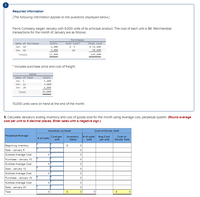 Requlred Informatlon
[The following Information applies to the questions displayed below.]
Ferris Company began January with 9,000 units of Its principal product. The cost of each unit is $8. Merchandise
transactions for the month of January are as follows:
Purchases
Units
Unit Cost
$ 9
Date of Purchase
Total Cost
$ 54,000
6,000
9,000
Jan. 10
Jan. 18
10
9e,000
Totals
15,e00
144,000
* Includes purchase price and cost of frelght.
Sales
Date of Sale
Units
5,000
3,000
Jan. 5
Jan. 12
Jan. 20
6, 000
Total
14,000
10,000 units were on hand at the end of the month.
5. Calculate January's ending Inventory and cost of goods sold for the month using Average cost, perpetual system. (Round average
cost per unit to 4 decimal places. Enter sales with a negatlve sign.)
Inventory on hand
Cost of Goods Sold
Perpetual Average
Cost per
unit
Inventory
Value
# of units
sold
Avg.Cost
per unit
Cost of
Goods Sold
# of units
Beginning Inventory
Sale - January 5
Subtotal Average Cost
Purchase - January 10
Subtotal Average Cost
Sale - January 12
Subtotal Average Cost
Purchase - January 18
Subtotal Average Cost
Sale - January 20
Total
ooo
