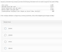 Assume a manufacturing company provides the following information from its master budget for the month of May:

- **Unit sales:** 7,900
- **Selling price per unit:** $35
- **Direct materials cost per unit:** $12
- **Direct labor cost per unit:** $10
- **Predetermined overhead rate (based on direct labor dollars):** 80%

If the company maintains no beginning or ending inventories, what is the budgeted gross margin for May?

### Multiple Choice

- ○ $31,600
- ○ $39,500
- ○ $7,900
- ○ $29,500