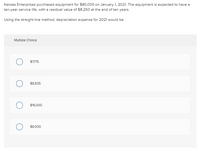 Kansas Enterprises purchased equipment for $80,000 on January 1, 2021. The equipment is expected to have a
ten-year service life, with a residual value of $8,250 at the end of ten years.
Using the straight-line method, depreciation expense for 2021 would be:
Multiple Cholce
$7,175.
$8,825.
$16,000.
$8,000.
