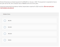 Kansas Enterprises purchased equipment for $76,000 on January 1, 2021. The equipment is expected to have a
ten-year service life, with a residual value of $8,850 at the end of ten years.
Using the double-declining balance method, depreciation expense for 2021 would be: (Do not round your
intermediate calculations)
Multiple Choice
$6,350.
$13,430.
$15,200.
$7,600.
