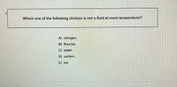 1
Which one of the following choices is not a fluid at room temperature?
A) nitrogen
B) flourine
C) water
D) carbon
E) Ink
