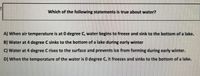Which of the following statements is true about water?
A) When air temperature is at 0 degree C, water begins to freeze and sink to the bottom of a lake.
B) Water at 4 degree C sinks to the bottom of a lake during early winter
C) Water at 4 degree Crises to the surface and prevents ice from forming during early winter.
D) When the temperature of the water is 0 degree C, it freezes and sinks to the bottom of a lake.
