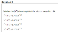 Question 3
Calculate the [H*] when the pOH of the solution is equal to 1.24.
O [H*) = 1.74X10-12
O [H*] = 1.47X10-13
O [H*) = 1.74X10 13
O [H*] = 1.27X10-13
