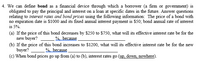 4. We can define bond as a financial device through which a borrower (a firm or government) is
obligated to pay the principal and interest on a loan at specific dates in the future. Answer questions
relating to interest rates and bond prices using the following information: The price of a bond with
no expiration date is $1000 and its fixed annual interest payment is $50; bond annual rate of interest
is 5%.
(a) If the price of this bond decreases by $250 to $750, what will its effective interest rate be for the
new buyer? %, because
(b) If the price of this bond increases to $1200, what will its effective interest rate be for the new
buyer?
(c) When bond prices go up from (a) to (b), interest rates go (up, down, nowhere).
%, because
