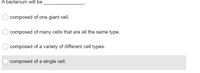 **Bacteria and Cellular Composition**

**Question:**

A bacterium will be ______________.

**Options:**

1. composed of one giant cell.
2. composed of many cells that are all the same type.
3. composed of a variety of different cell types.
4. composed of a single cell.

**Correct Answer:** 
4. composed of a single cell.

**Explanation:** 

Bacteria are unicellular organisms, meaning they are composed of a single cell. This single cell carries out all of the functions necessary for the bacterium's survival and reproduction. Unlike multicellular organisms, bacteria do not consist of multiple cells or different types of cells within a single organism. Each bacterium is an individual, independent unit capable of performing all the life processes on its own.

**Diagram and Graphs Explanation:** 
In this context, there are no graphs or diagrams provided. However, educational resources might include diagrams showing a single bacterial cell, highlighting its structures like the cell wall, plasma membrane, cytoplasm, and bacterial DNA to provide visual aid to the explanation.