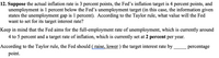 12. Suppose the actual inflation rate is 3 percent points, the Fed's inflation target is 4 percent points, and
unemployment is 1 percent below the Fed's unemployment target (in this case, the information given
states the unemployment gap is 1 percent). According to the Taylor rule, what value will the Fed
want to set for its target interest rate?
Keep in mind that the Fed aims for the full-employment rate of unemployment, which is currently around
4 to 5 percent and a target rate of inflation, which is currently set at 2 percent per year.
According to the Taylor rule, the Fed should ( raise, lower ) the target interest rate by
percentage
point.
