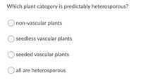 ### Quiz Question

#### Which plant category is predictably heterosporous?

- ☐ non-vascular plants
- ☐ seedless vascular plants
- ☐ seeded vascular plants
- ☐ all are heterosporous

---

In this multiple-choice question, students are asked to identify which category of plants is predictably heterosporous. "Heterosporous" refers to the production of two distinct types of spores by a plant. The options provided are:

1. **Non-vascular plants**
2. **Seedless vascular plants**
3. **Seeded vascular plants**
4. **All are heterosporous**

Students are required to select the correct option from the list. This question tests the students' understanding of plant reproductive strategies and classifications.