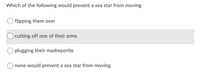 **Question:**

Which of the following would prevent a sea star from moving?

**Options:**

- O flipping them over

- O cutting off one of their arms

- O plugging their madreporite

- O none would prevent a sea star from moving

*[Note: No graphs or diagrams are present in the image.]*