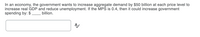 In an economy, the government wants to increase aggregate demand by $50 billion at each price level to
increase real GDP and reduce unemployment. If the MPS is 0.4, then it could increase government
spending by: $
billion.
