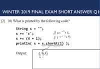 WINTER 2019 FINAL EXAM SHORT ANSWER QI
[2] 10) What is printed by the following code?
"";
String s =
s += 'c';
s += (4 + 1);
// s-
// s = + 5
S= ""+ C
%3D
println( s + s.charAt(1) );
Output:
C55
