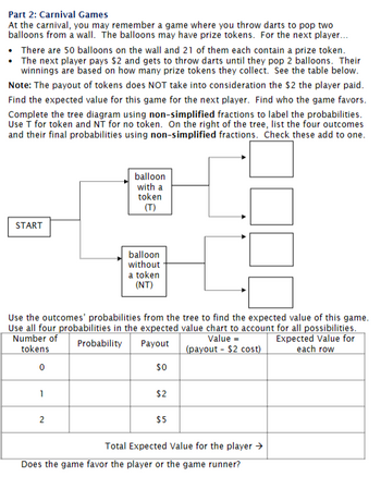 Part 2: Carnival Games
At the carnival, you may remember a game where you throw darts to pop two
balloons from a wall. The balloons may have prize tokens. For the next player...
• There are 50 balloons on the wall and 21 of them each contain a prize token.
• The next player pays $2 and gets to throw darts until they pop 2 balloons. Their
winnings are based on how many prize tokens they collect. See the table below.
Note: The payout of tokens does NOT take into consideration the $2 the player paid.
Find the expected value for this game for the next player. Find who the game favors.
Complete the tree diagram using non-simplified fractions to label the probabilities.
Use T for token and NT for no token. On the right of the tree, list the four outcomes
and their final probabilities using non-simplified fractions. Check these add to one.
START
1
balloon
with a
token
(T)
Use the outcomes' probabilities from the tree to find the expected value of this game.
Use all four probabilities in the expected value chart to account for all possibilities.
Number of
Expected Value for
tokens
each row
Probability Payout
Value =
(payout - $2 cost)
0
$0
2
balloon
without
a token
(NT)
$2
$5
Total Expected Value for the player →
Does the game favor the player or the game runner?