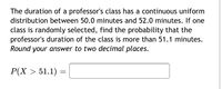 The duration of a professor's class has a continuous uniform
distribution between 50.0 minutes and 52.0 minutes. If one
class is randomly selected, find the probability that the
professor's duration of the class is more than 51.1 minutes.
Round your answer to two decimal places.
P(X > 51.1)
