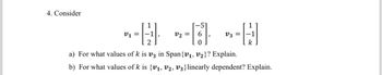 4. Consider
-- -- *-H
=
=
V3-1
2
k
a) For what values of k is v3 in Span {V₁, V₂}? Explain.
b) For what values of k is {v₁, v2, V3} linearly dependent? Explain.
[-51
6
0